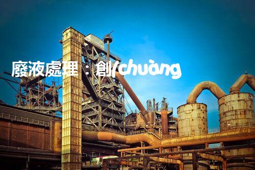 廢液處理：創(chuàng)新解決方案，告別環(huán)境危機(jī)！